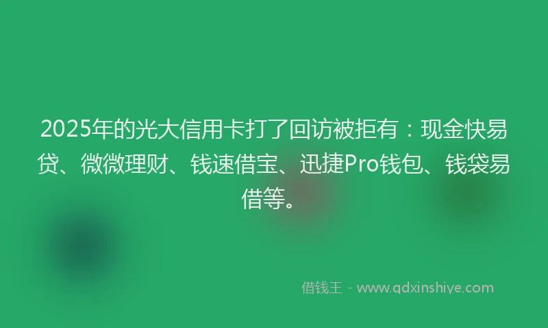 2025年的光大信用卡打了回访被拒有：现金快易贷、微微理财、钱速借宝、迅捷Pro钱包、钱袋易借等。