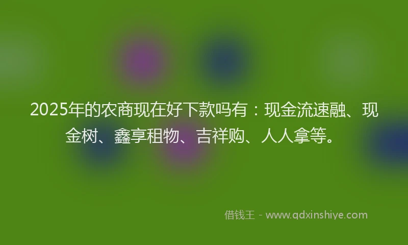2025年的农商现在好下款吗有：现金流速融、现金树、鑫享租物、吉祥购、人人拿等。