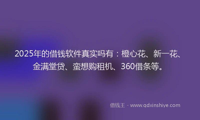 2025年的借钱软件真实吗有：橙心花、新一花、金满堂贷、蛮想购租机、360借条等。