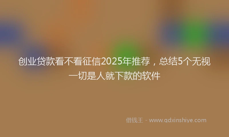 创业贷款看不看征信2025年推荐，总结5个无视一切是人就下款的软件