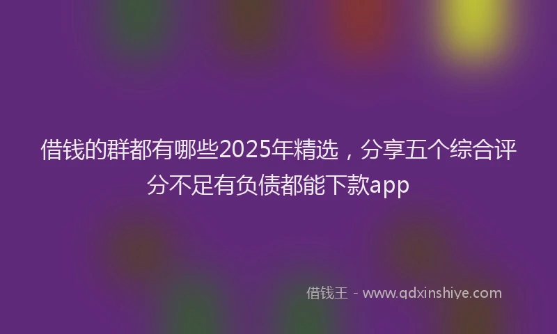 借钱的群都有哪些2025年精选，分享五个综合评分不足有负债都能下款app