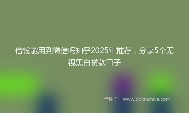 借钱能用到微信吗知乎2025年推荐，分享5个无视黑白贷款口子