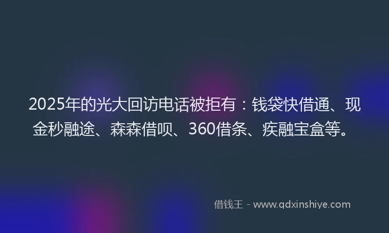 2025年的光大回访电话被拒有：钱袋快借通、现金秒融途、森森借呗、360借条、疾融宝盒等。