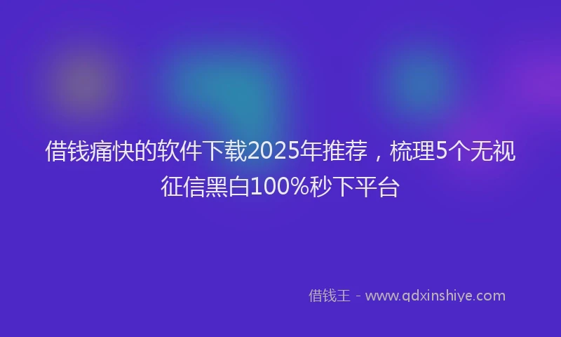 借钱痛快的软件下载2025年推荐，梳理5个无视征信黑白100%秒下平台