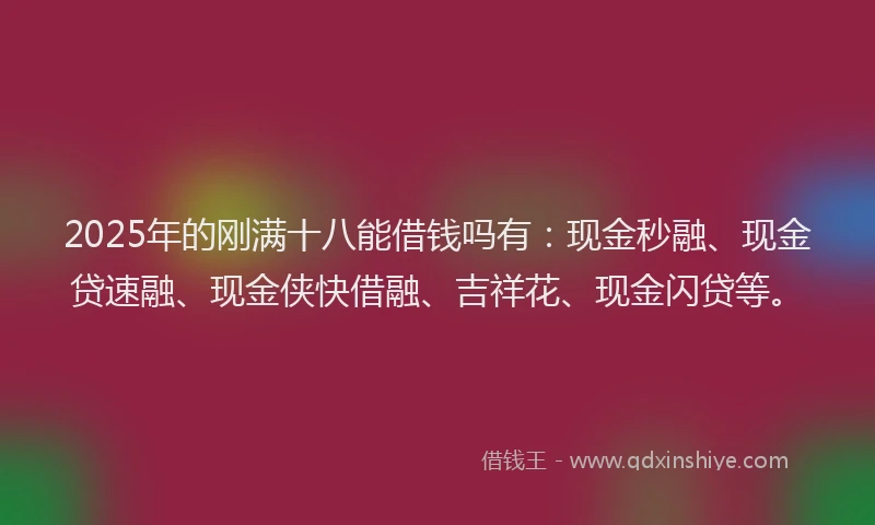 2025年的刚满十八能借钱吗有：现金秒融、现金贷速融、现金侠快借融、吉祥花、现金闪贷等。