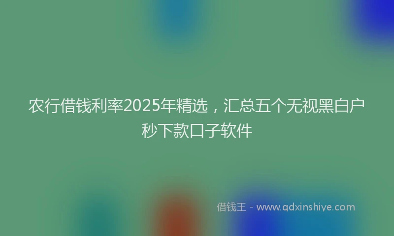 农行借钱利率2025年精选，汇总五个无视黑白户秒下款口子软件