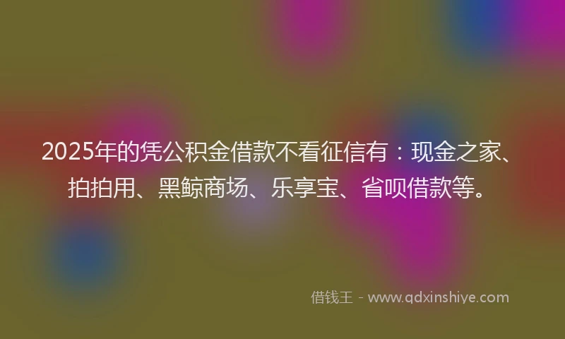 2025年的凭公积金借款不看征信有：现金之家、拍拍用、黑鲸商场、乐享宝、省呗借款等。