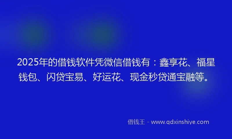 2025年的借钱软件凭微信借钱有：鑫享花、福星钱包、闪贷宝易、好运花、现金秒贷通宝融等。
