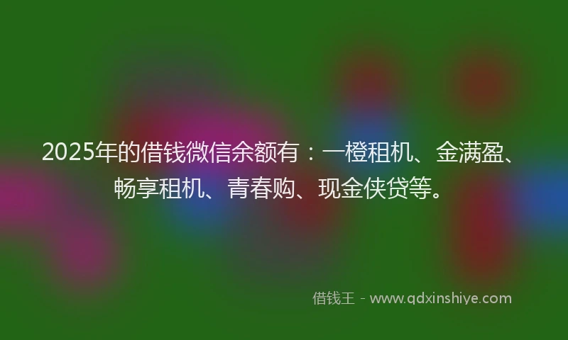 2025年的借钱微信余额有：一橙租机、金满盈、畅享租机、青春购、现金侠贷等。