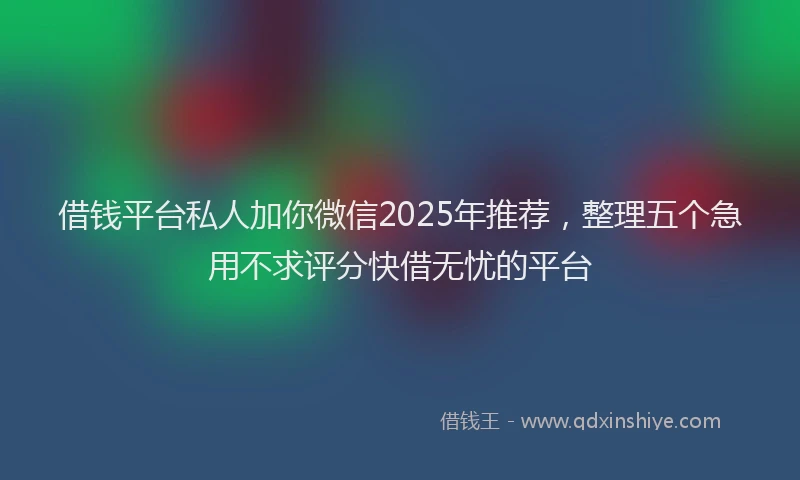 借钱平台私人加你微信2025年推荐，整理五个急用不求评分快借无忧的平台
