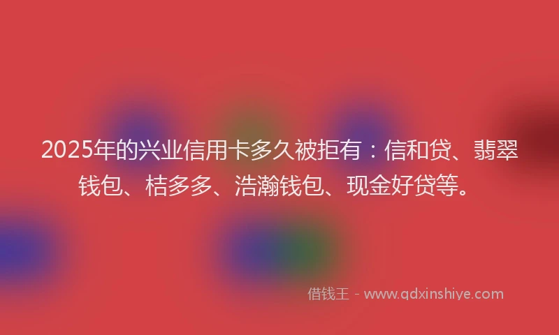 2025年的兴业信用卡多久被拒有：信和贷、翡翠钱包、桔多多、浩瀚钱包、现金好贷等。