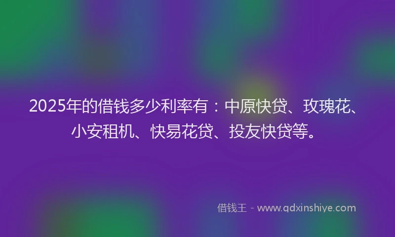 2025年的借钱多少利率有：中原快贷、玫瑰花、小安租机、快易花贷、投友快贷等。