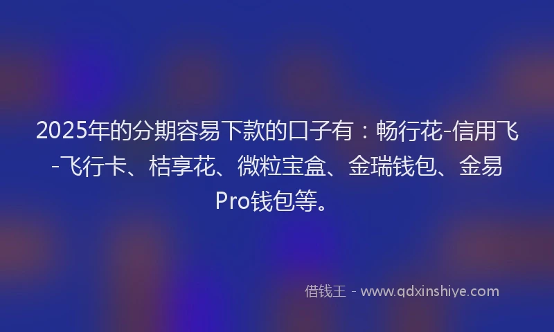 2025年的分期容易下款的口子有：畅行花-信用飞-飞行卡、桔享花、微粒宝盒、金瑞钱包、金易Pro钱包等。