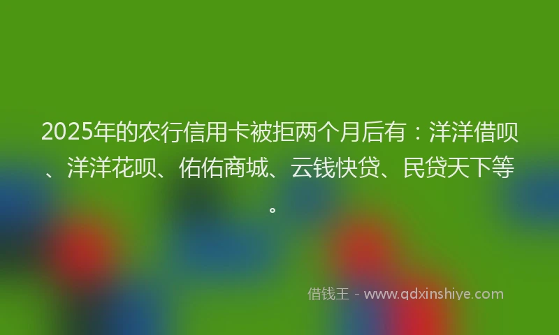2025年的农行信用卡被拒两个月后有：洋洋借呗、洋洋花呗、佑佑商城、云钱快贷、民贷天下等。