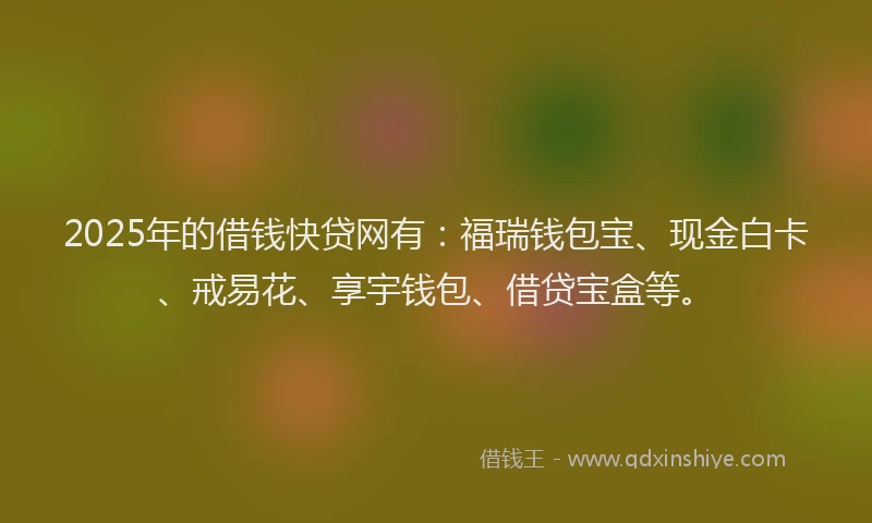 2025年的借钱快贷网有：福瑞钱包宝、现金白卡、戒易花、享宇钱包、借贷宝盒等。