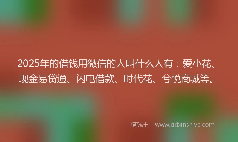 2025年的借钱用微信的人叫什么人有：爱小花、现金易贷通、闪电借款、时代花、兮悦商城等。
