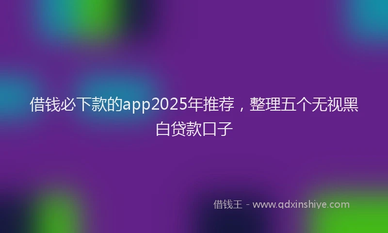 借钱必下款的app2025年推荐，整理五个无视黑白贷款口子