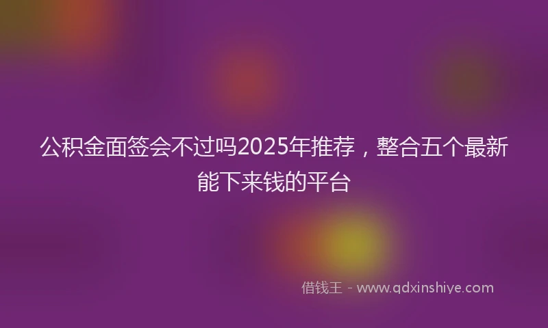 公积金面签会不过吗2025年推荐，整合五个最新能下来钱的平台