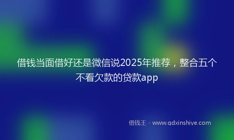 借钱当面借好还是微信说2025年推荐，整合五个不看欠款的贷款app