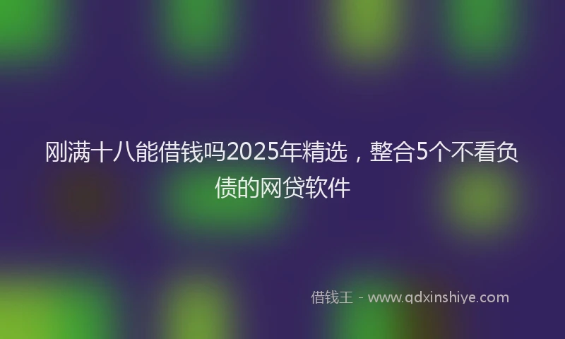刚满十八能借钱吗2025年精选，整合5个不看负债的网贷软件
