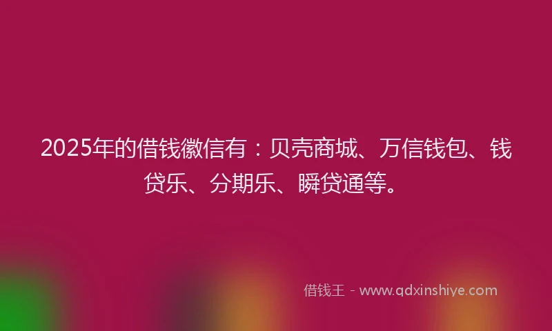 2025年的借钱徽信有：贝壳商城、万信钱包、钱贷乐、分期乐、瞬贷通等。
