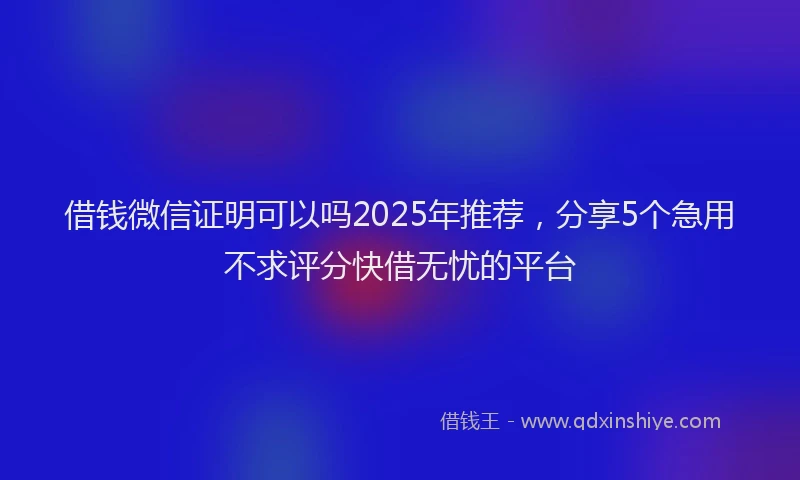 借钱微信证明可以吗2025年推荐，分享5个急用不求评分快借无忧的平台