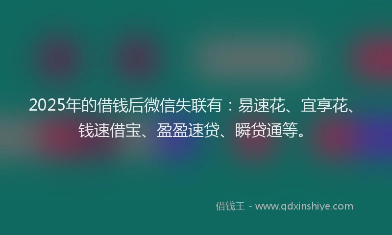 2025年的借钱后微信失联有：易速花、宜享花、钱速借宝、盈盈速贷、瞬贷通等。