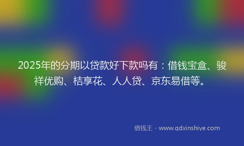 2025年的分期以贷款好下款吗有：借钱宝盒、骏祥优购、桔享花、人人贷、京东易借等。
