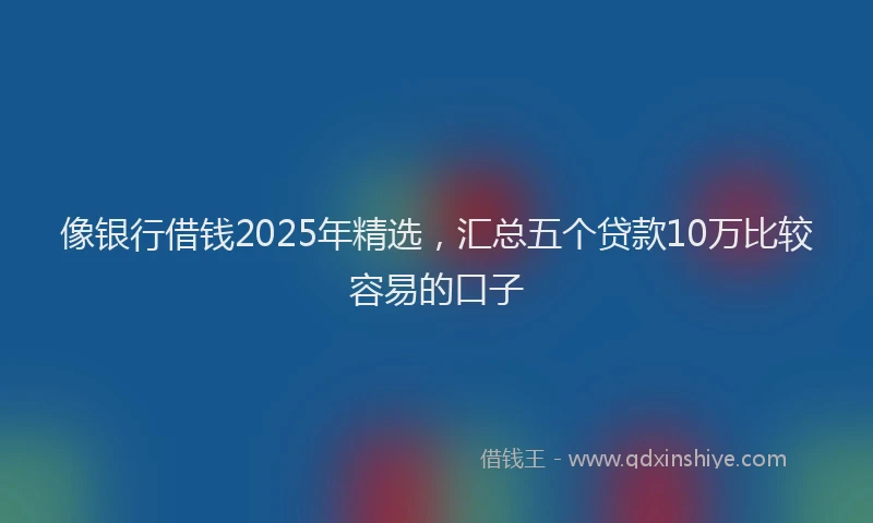 像银行借钱2025年精选，汇总五个贷款10万比较容易的口子