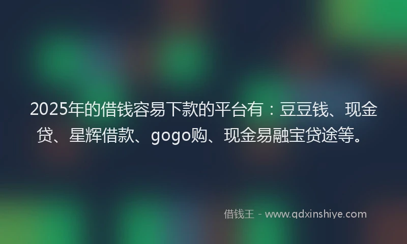 2025年的借钱容易下款的平台有：豆豆钱、现金贷、星辉借款、gogo购、现金易融宝贷途等。
