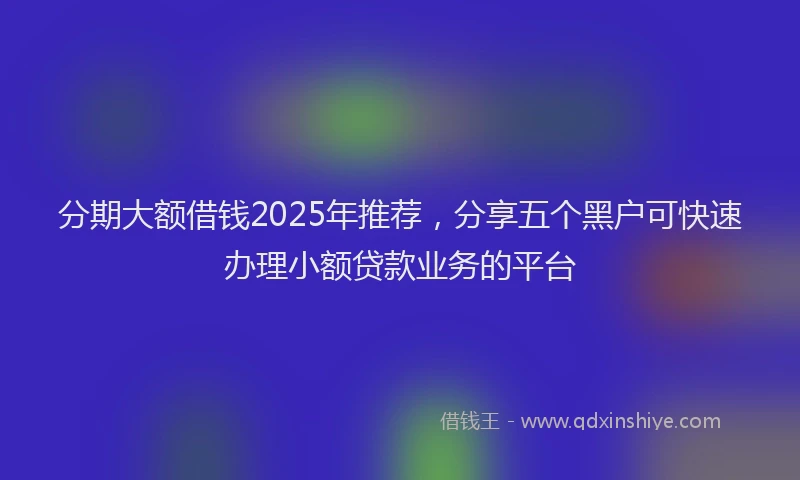 分期大额借钱2025年推荐，分享五个黑户可快速办理小额贷款业务的平台