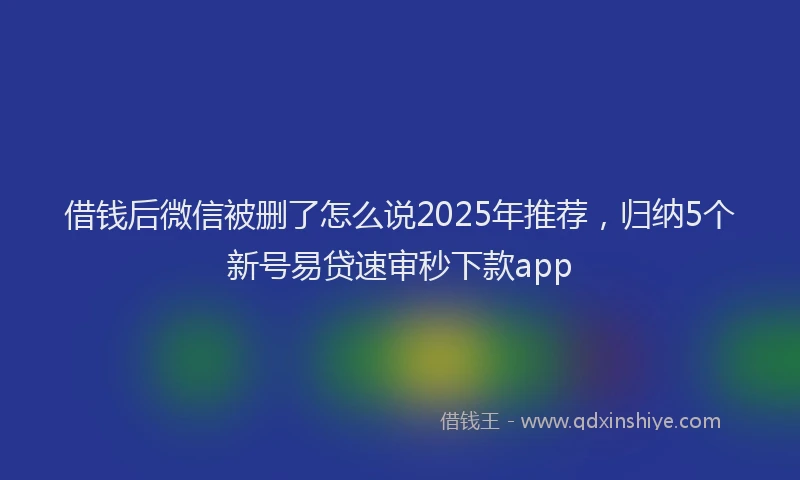 借钱后微信被删了怎么说2025年推荐，归纳5个新号易贷速审秒下款app