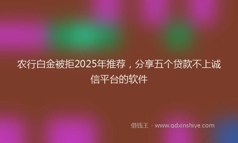 农行白金被拒2025年推荐，分享五个贷款不上诚信平台的软件