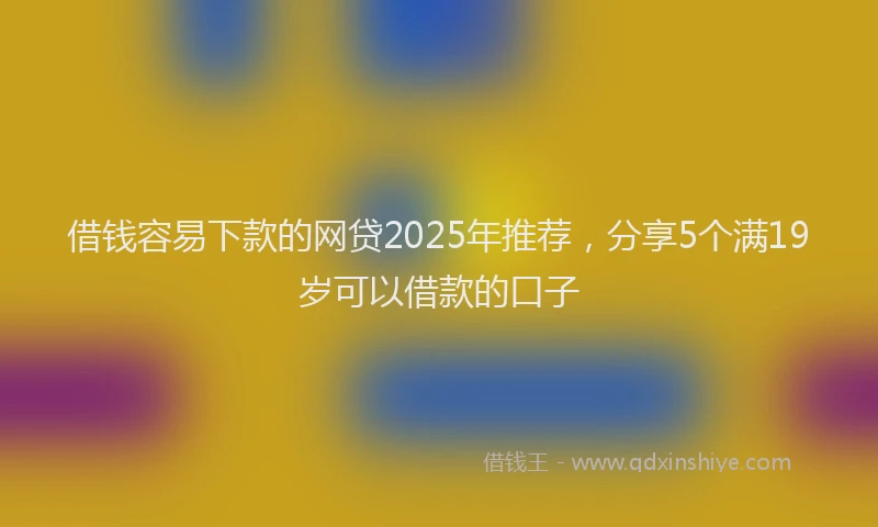 借钱容易下款的网贷2025年推荐，分享5个满19岁可以借款的口子
