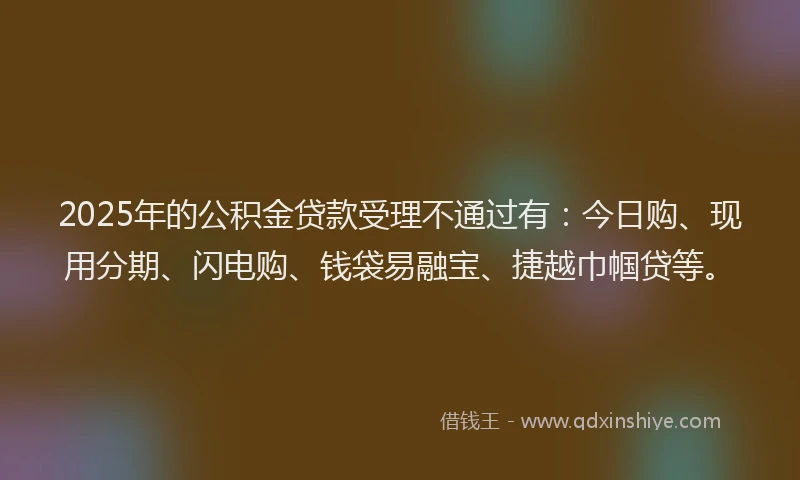 2025年的公积金贷款受理不通过有：今日购、现用分期、闪电购、钱袋易融宝、捷越巾帼贷等。