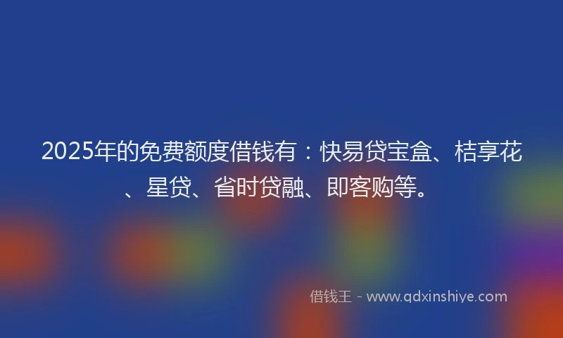 2025年的免费额度借钱有：快易贷宝盒、桔享花、星贷、省时贷融、即客购等。