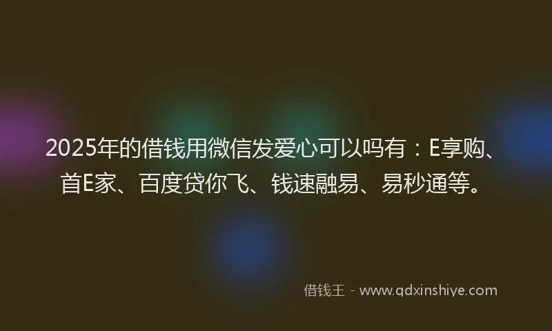 2025年的借钱用微信发爱心可以吗有：E享购、首E家、百度贷你飞、钱速融易、易秒通等。