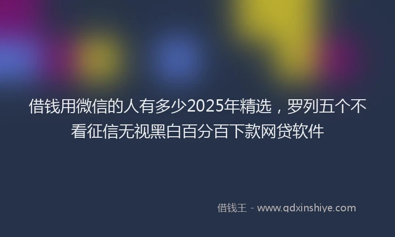 借钱用微信的人有多少2025年精选，罗列五个不看征信无视黑白百分百下款网贷软件
