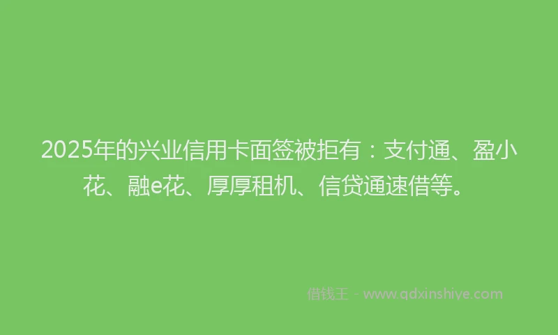 2025年的兴业信用卡面签被拒有：支付通、盈小花、融e花、厚厚租机、信贷通速借等。