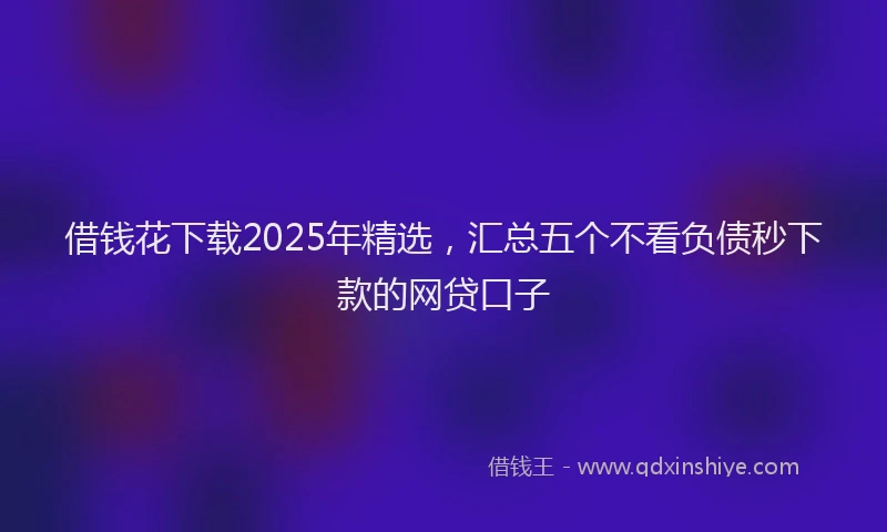 借钱花下载2025年精选，汇总五个不看负债秒下款的网贷口子
