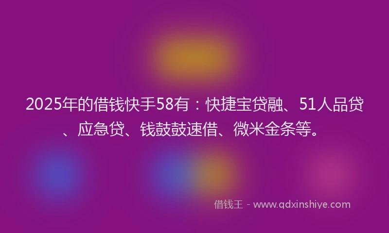 2025年的借钱快手58有：快捷宝贷融、51人品贷、应急贷、钱鼓鼓速借、微米金条等。