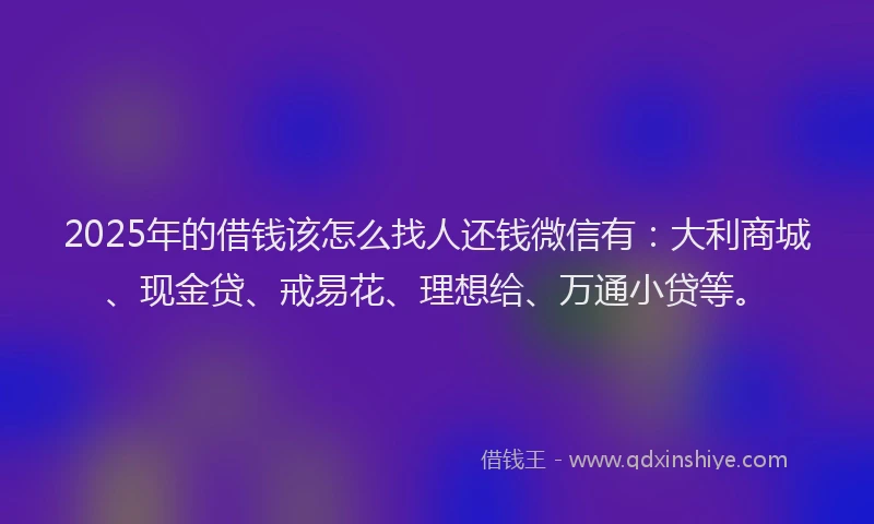 2025年的借钱该怎么找人还钱微信有：大利商城、现金贷、戒易花、理想给、万通小贷等。