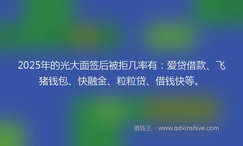 2025年的光大面签后被拒几率有：爱贷借款、飞猪钱包、快融金、粒粒贷、借钱快等。