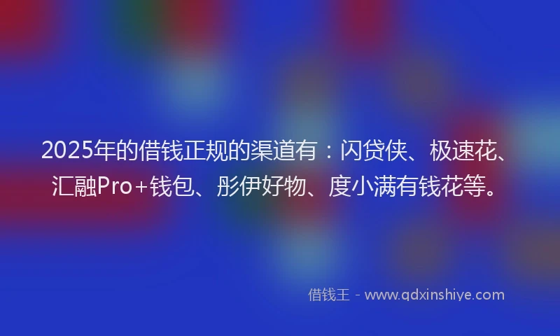 2025年的借钱正规的渠道有：闪贷侠、极速花、汇融Pro+钱包、彤伊好物、度小满有钱花等。