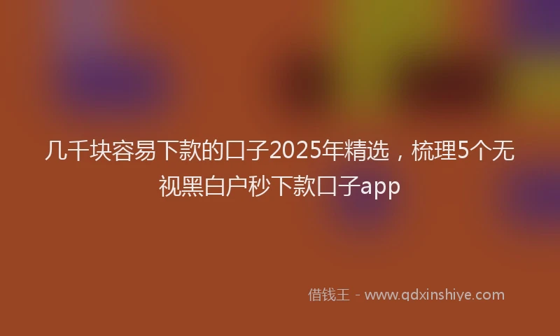 几千块容易下款的口子2025年精选，梳理5个无视黑白户秒下款口子app