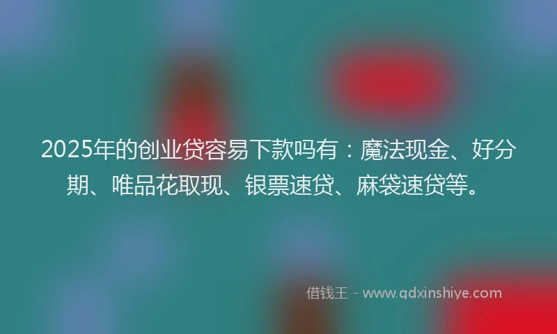 2025年的创业贷容易下款吗有：魔法现金、好分期、唯品花取现、银票速贷、麻袋速贷等。