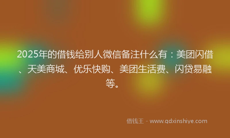 2025年的借钱给别人微信备注什么有：美团闪借、天美商城、优乐快购、美团生活费、闪贷易融等。