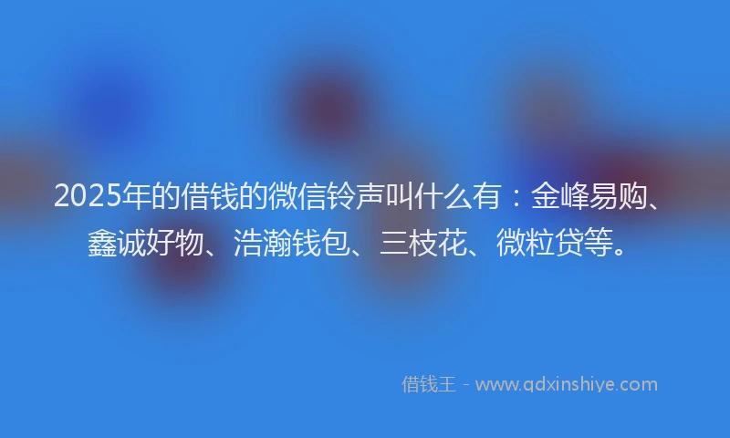 2025年的借钱的微信铃声叫什么有：金峰易购、鑫诚好物、浩瀚钱包、三枝花、微粒贷等。