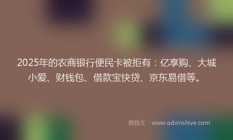 2025年的农商银行便民卡被拒有：亿享购、大城小爱、财钱包、借款宝快贷、京东易借等。