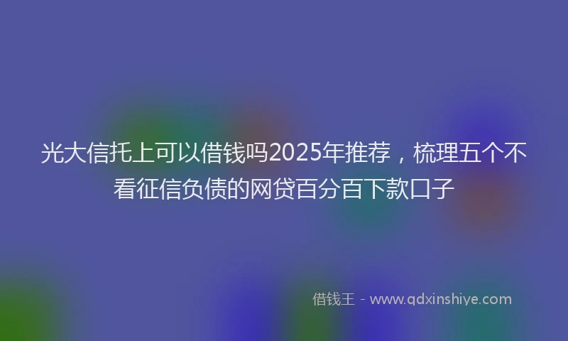 光大信托上可以借钱吗2025年推荐，梳理五个不看征信负债的网贷百分百下款口子